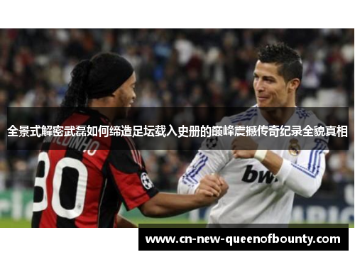 全景式解密武磊如何缔造足坛载入史册的巅峰震撼传奇纪录全貌真相