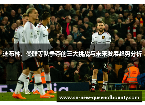 迪布林、曼联等队争夺的三大挑战与未来发展趋势分析