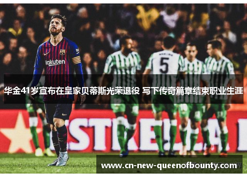 华金41岁宣布在皇家贝蒂斯光荣退役 写下传奇篇章结束职业生涯