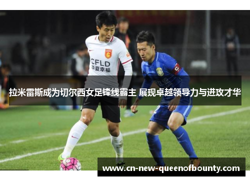 拉米雷斯成为切尔西女足锋线霸主 展现卓越领导力与进攻才华