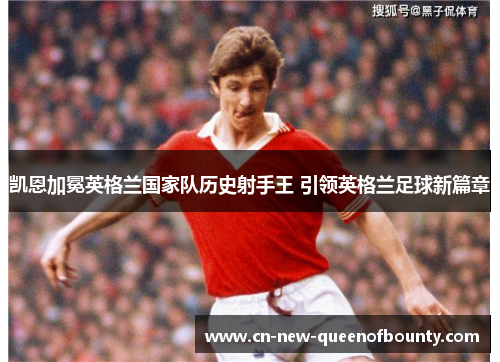 凯恩加冕英格兰国家队历史射手王 引领英格兰足球新篇章